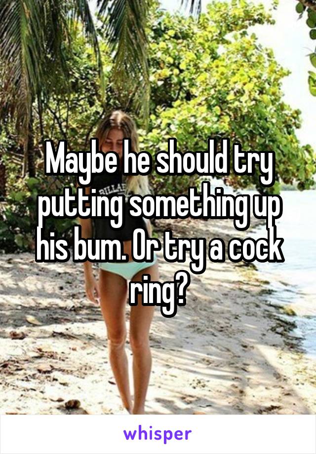 Maybe he should try putting something up his bum. Or try a cock ring?