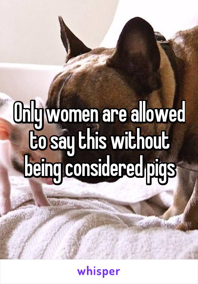 Only women are allowed to say this without being considered pigs