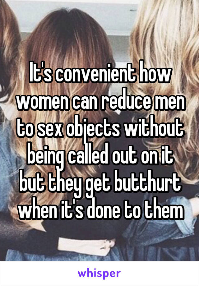 It's convenient how women can reduce men to sex objects without being called out on it but they get butthurt when it's done to them