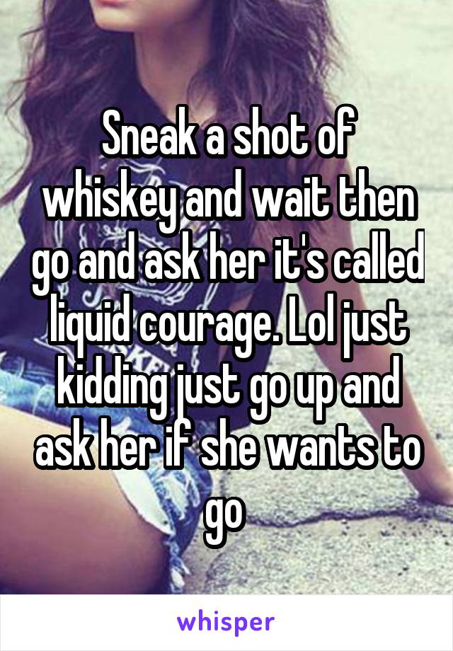 Sneak a shot of whiskey and wait then go and ask her it's called liquid courage. Lol just kidding just go up and ask her if she wants to go 