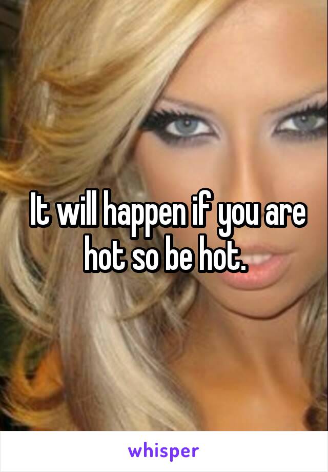  It will happen if you are hot so be hot.