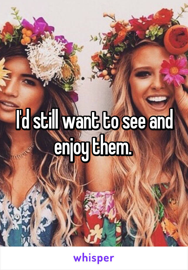 I'd still want to see and enjoy them. 