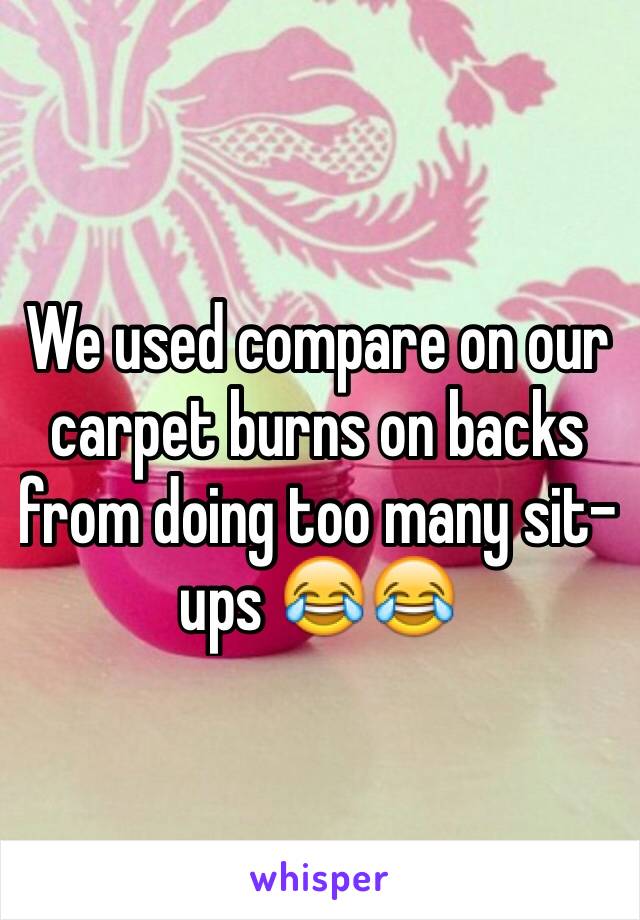 We used compare on our carpet burns on backs from doing too many sit-ups 😂😂