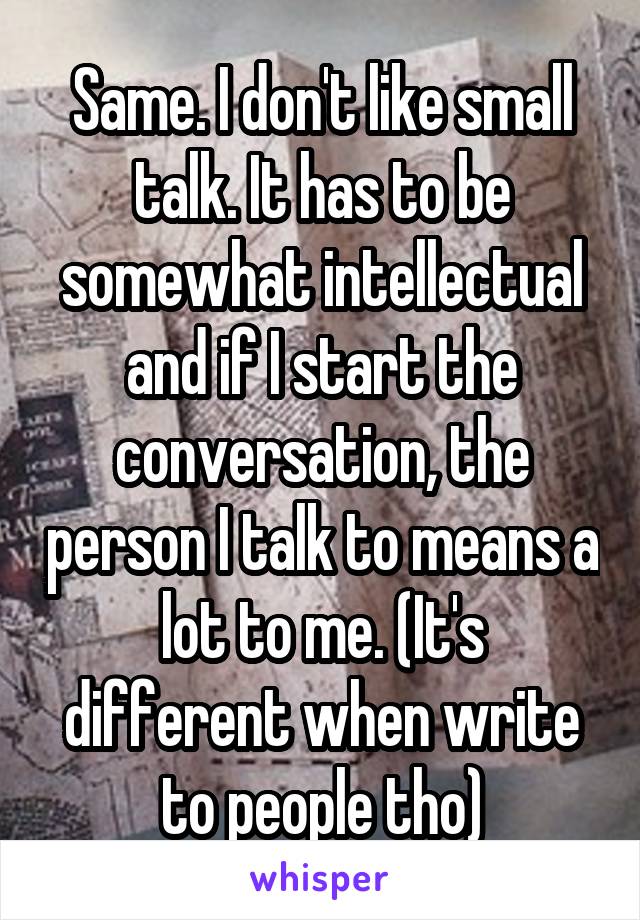 Same. I don't like small talk. It has to be somewhat intellectual and if I start the conversation, the person I talk to means a lot to me. (It's different when write to people tho)