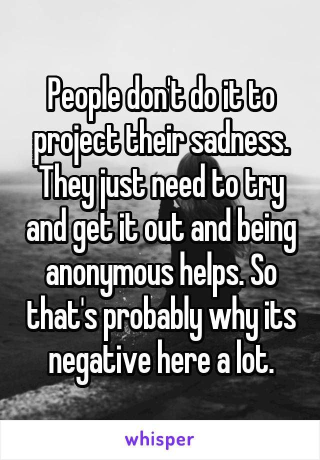 People don't do it to project their sadness. They just need to try and get it out and being anonymous helps. So that's probably why its negative here a lot.
