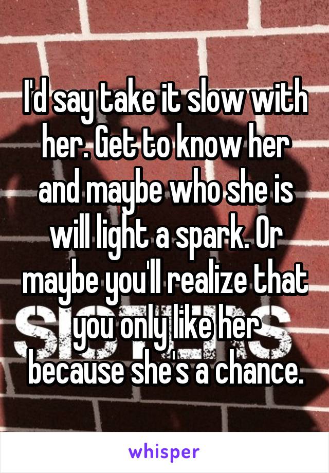I'd say take it slow with her. Get to know her and maybe who she is will light a spark. Or maybe you'll realize that you only like her because she's a chance.