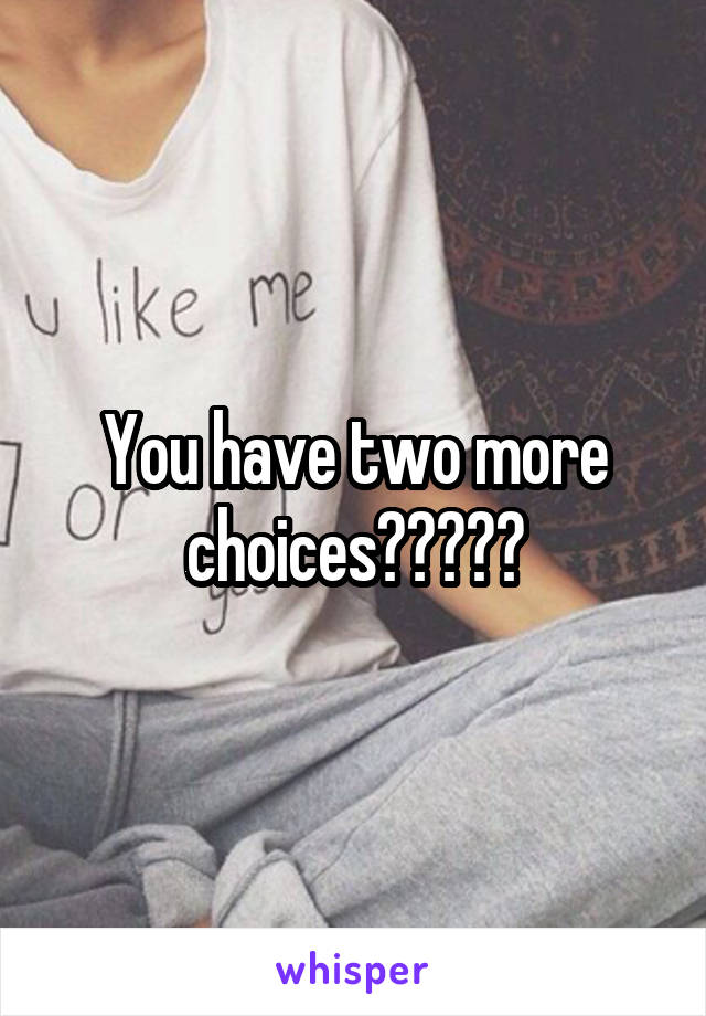 You have two more choices?????