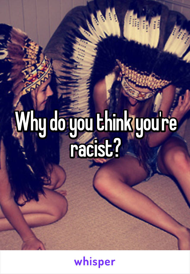 Why do you think you're racist?
