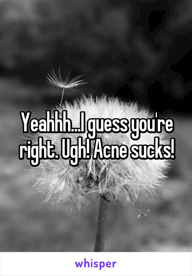 Yeahhh...I guess you're right. Ugh! Acne sucks!