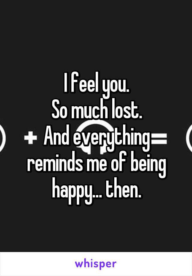 I feel you.
So much lost.
And everything reminds me of being happy... then.