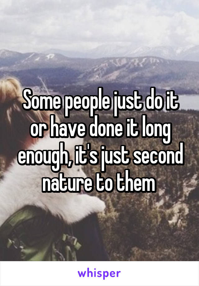 Some people just do it or have done it long enough, it's just second nature to them 