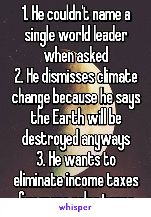 1. He couldn't name a single world leader when asked
2. He dismisses climate change because he says the Earth will be destroyed anyways
3. He wants to eliminate income taxes for more sales taxes