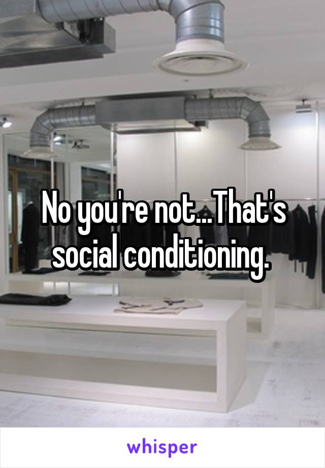 No you're not...That's social conditioning. 
