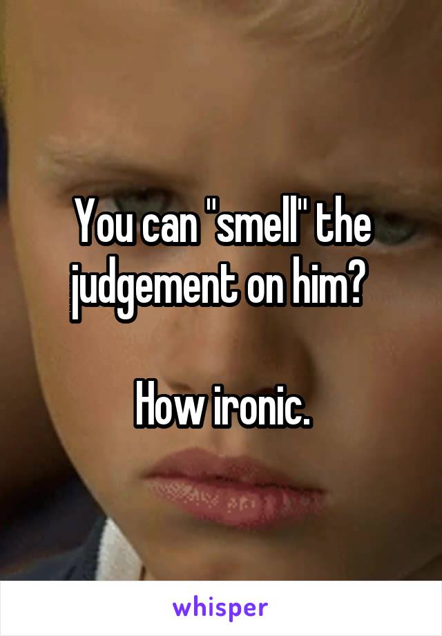 You can "smell" the judgement on him? 

How ironic.