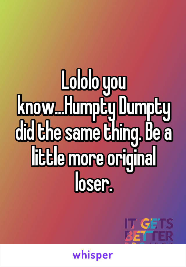 Lololo you know...Humpty Dumpty did the same thing. Be a little more original loser.