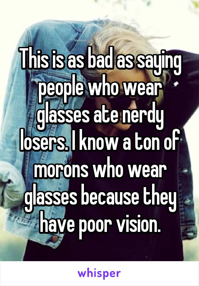 This is as bad as saying people who wear glasses ate nerdy losers. I know a ton of morons who wear glasses because they have poor vision.