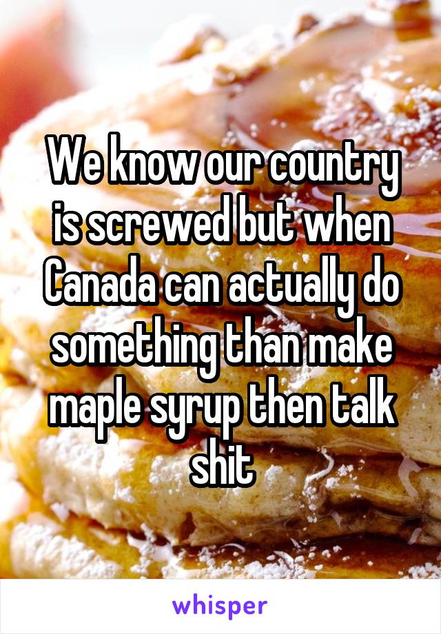 We know our country is screwed but when Canada can actually do something than make maple syrup then talk shit