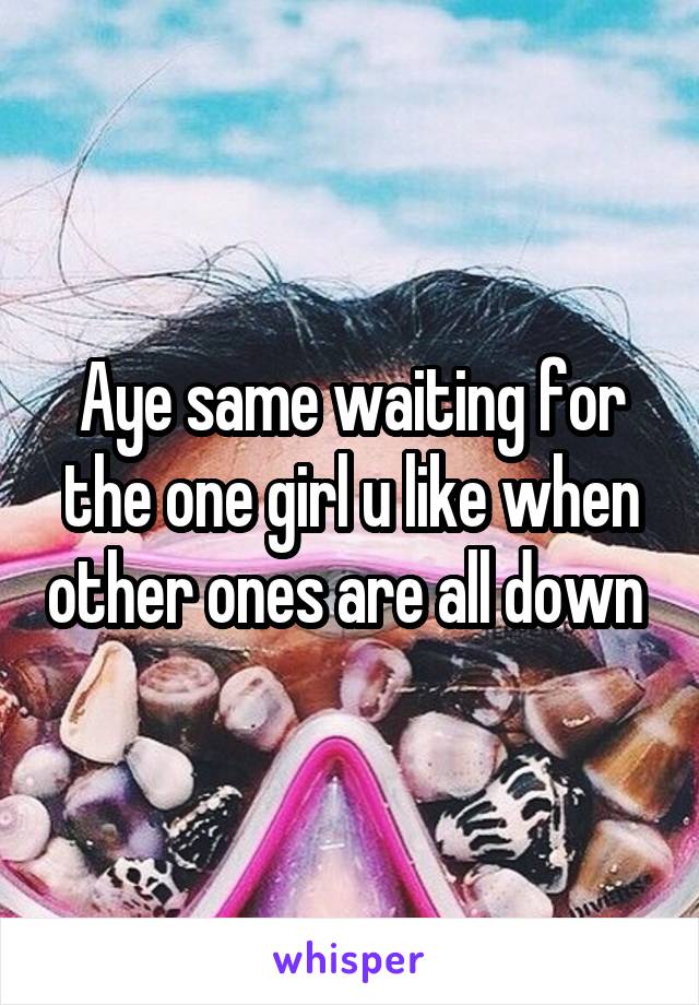 Aye same waiting for the one girl u like when other ones are all down 