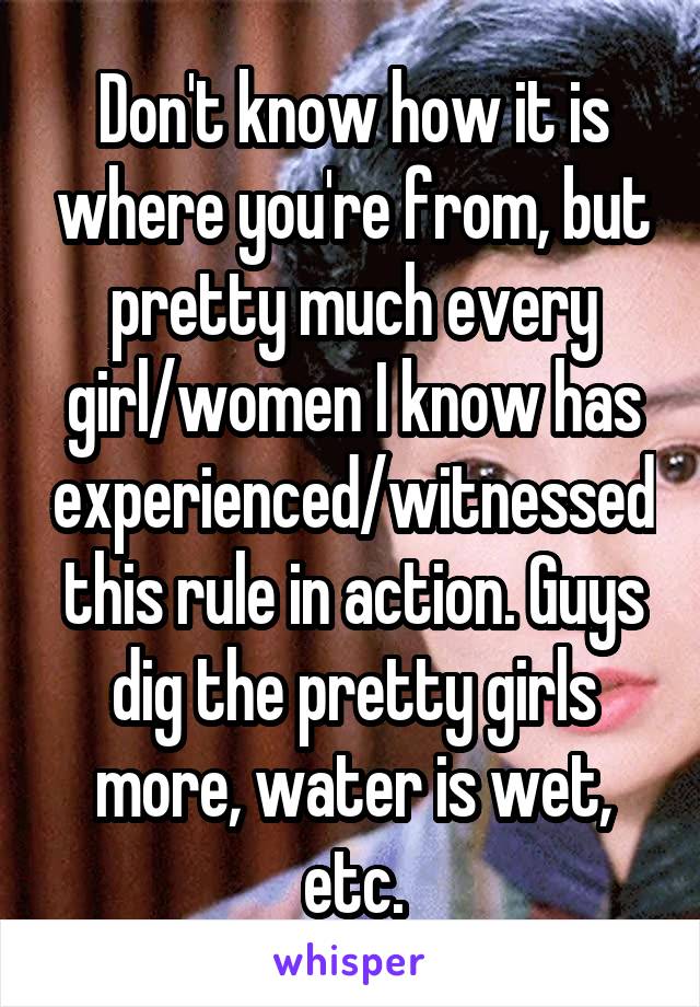 Don't know how it is where you're from, but pretty much every girl/women I know has experienced/witnessed this rule in action. Guys dig the pretty girls more, water is wet, etc.