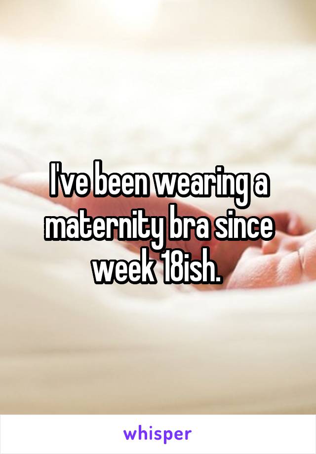 I've been wearing a maternity bra since week 18ish. 