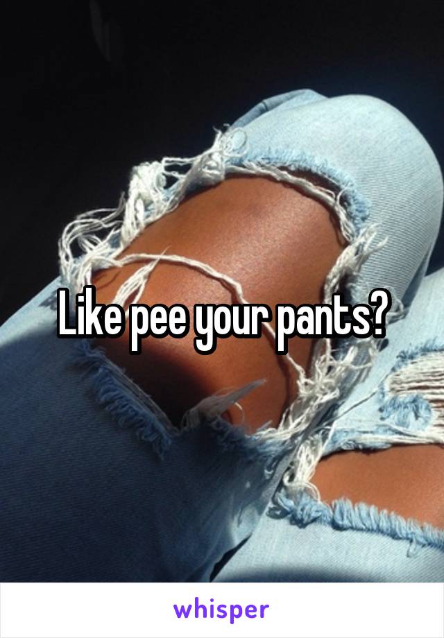 Like pee your pants?