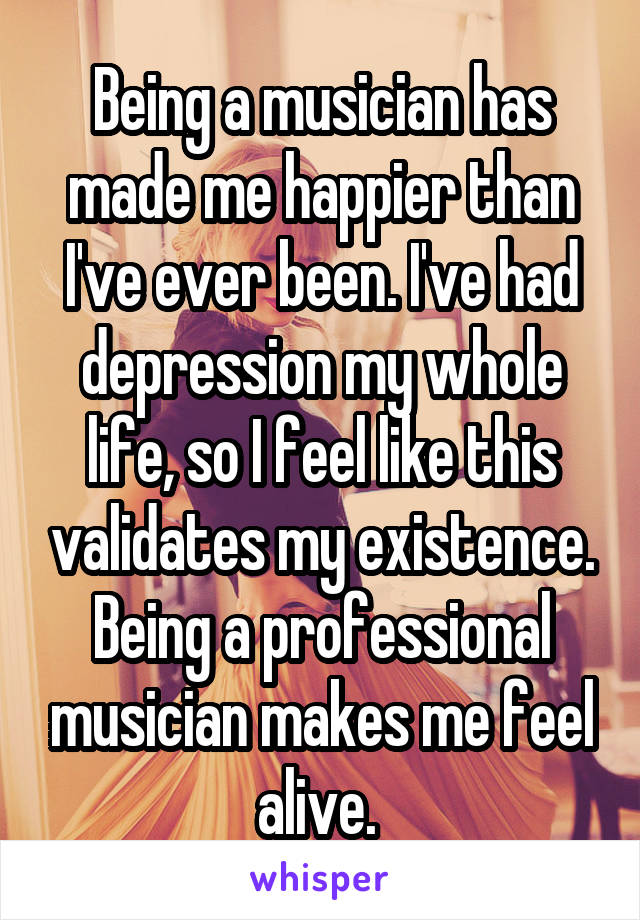 Being a musician has made me happier than I've ever been. I've had depression my whole life, so I feel like this validates my existence. Being a professional musician makes me feel alive. 