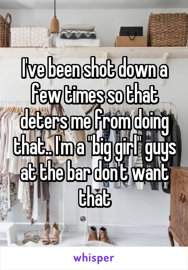 I've been shot down a few times so that deters me from doing that.. I'm a "big girl" guys at the bar don't want that