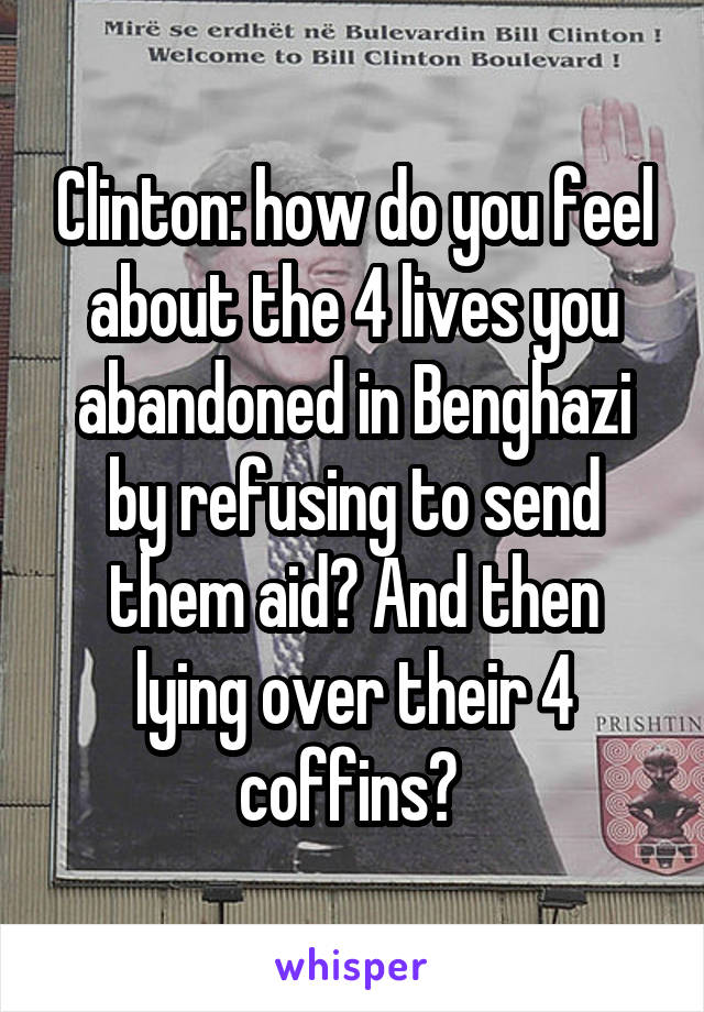 Clinton: how do you feel about the 4 lives you abandoned in Benghazi by refusing to send them aid? And then lying over their 4 coffins? 