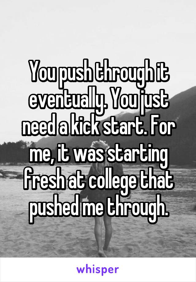 You push through it eventually. You just need a kick start. For me, it was starting fresh at college that pushed me through.