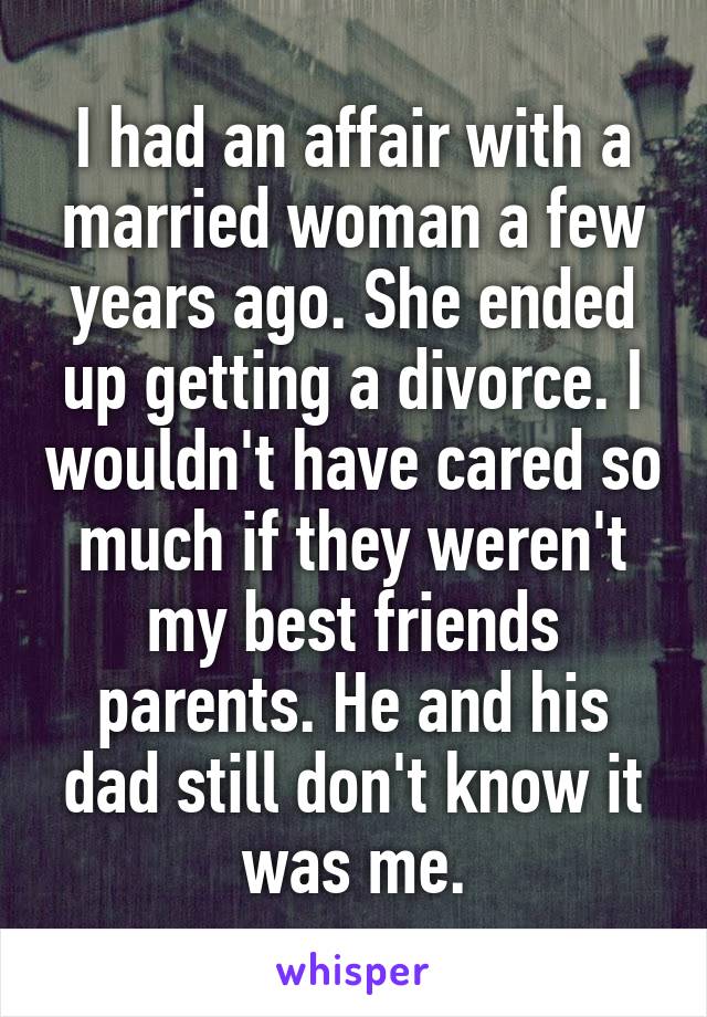 I had an affair with a married woman a few years ago. She ended up getting a divorce. I wouldn't have cared so much if they weren't my best friends parents. He and his dad still don't know it was me.