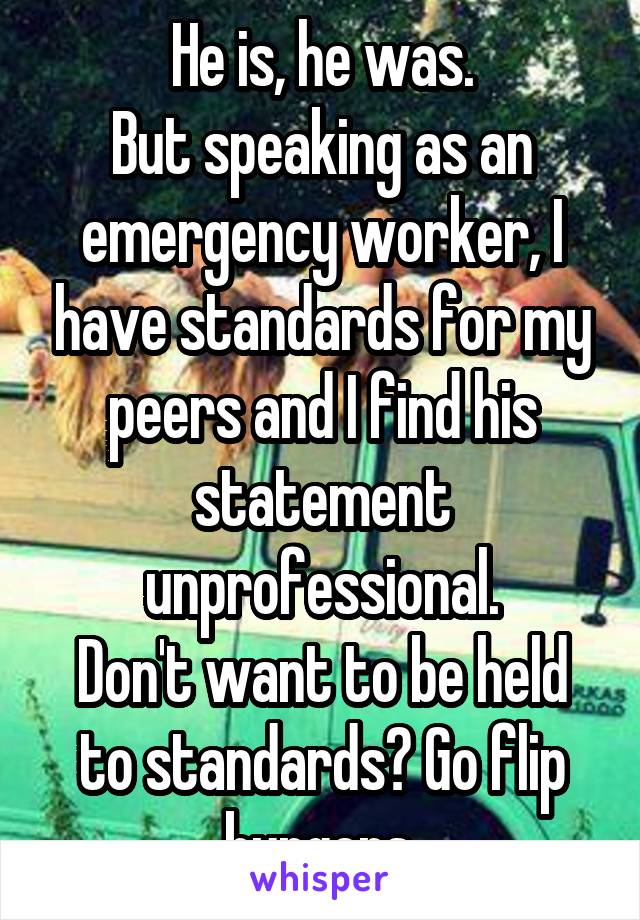 He is, he was.
But speaking as an emergency worker, I have standards for my peers and I find his statement unprofessional.
Don't want to be held to standards? Go flip burgers.