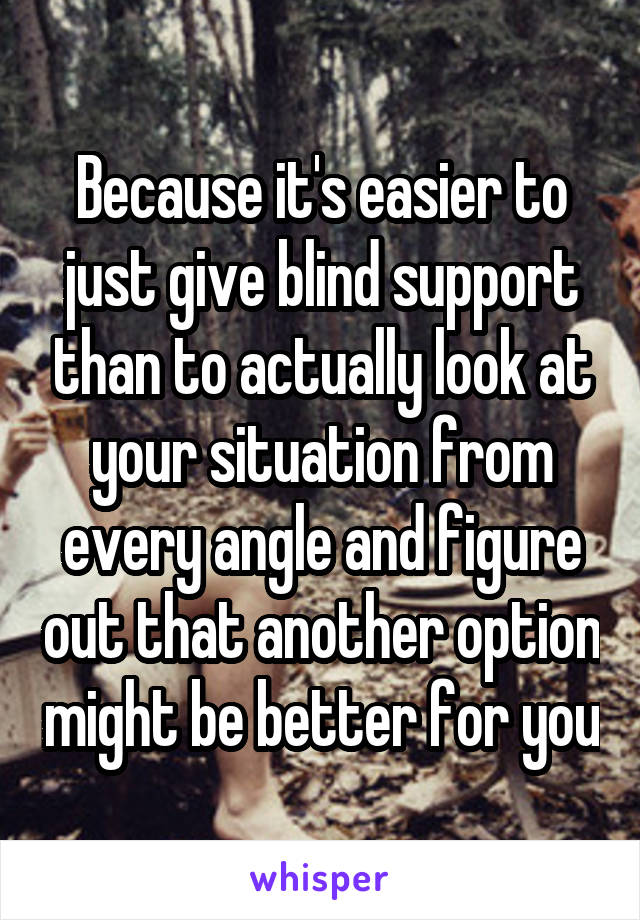 Because it's easier to just give blind support than to actually look at your situation from every angle and figure out that another option might be better for you