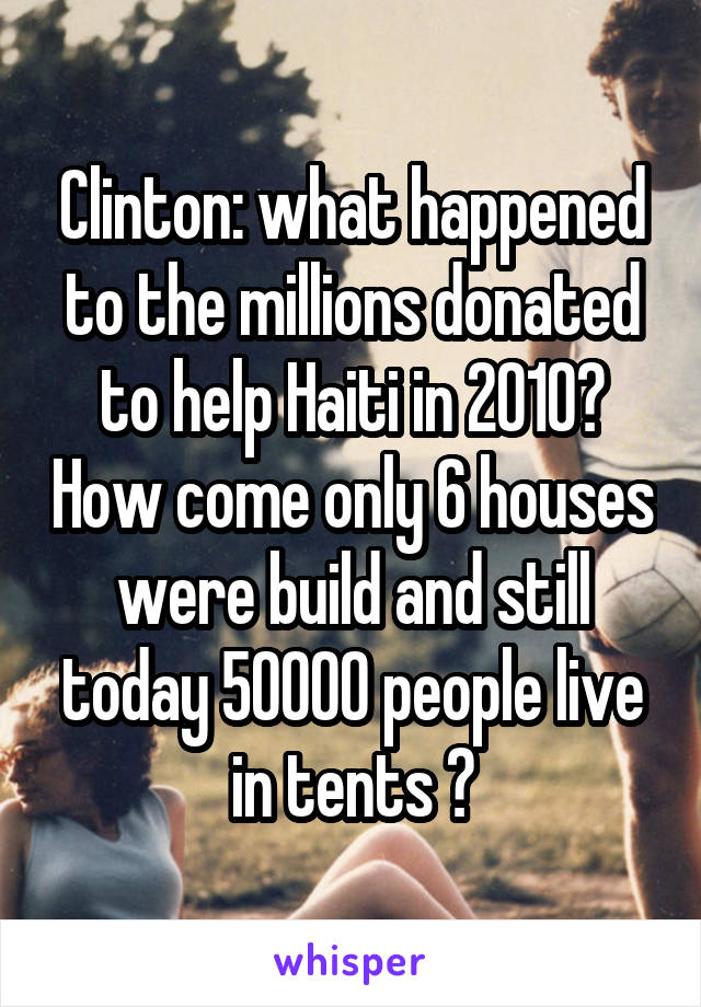 Clinton: what happened to the millions donated to help Haiti in 2010? How come only 6 houses were build and still today 50000 people live in tents ?
