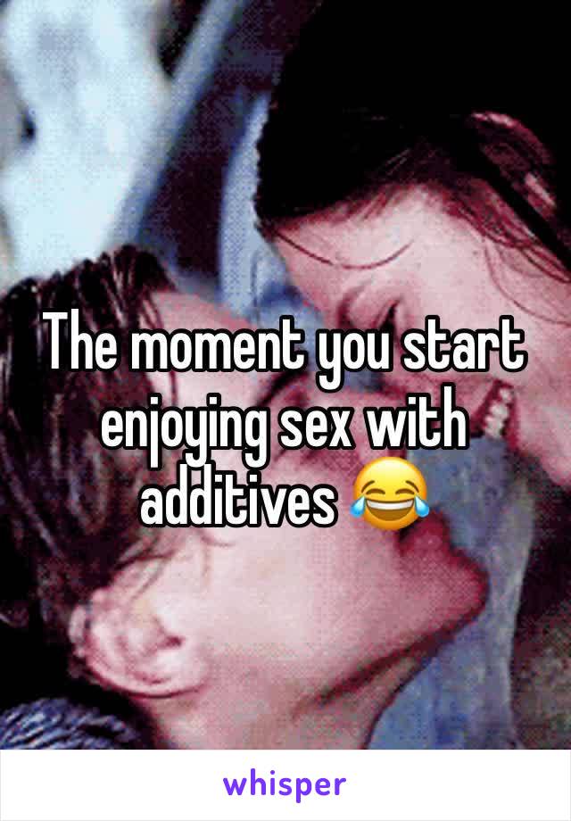 The moment you start enjoying sex with additives 😂