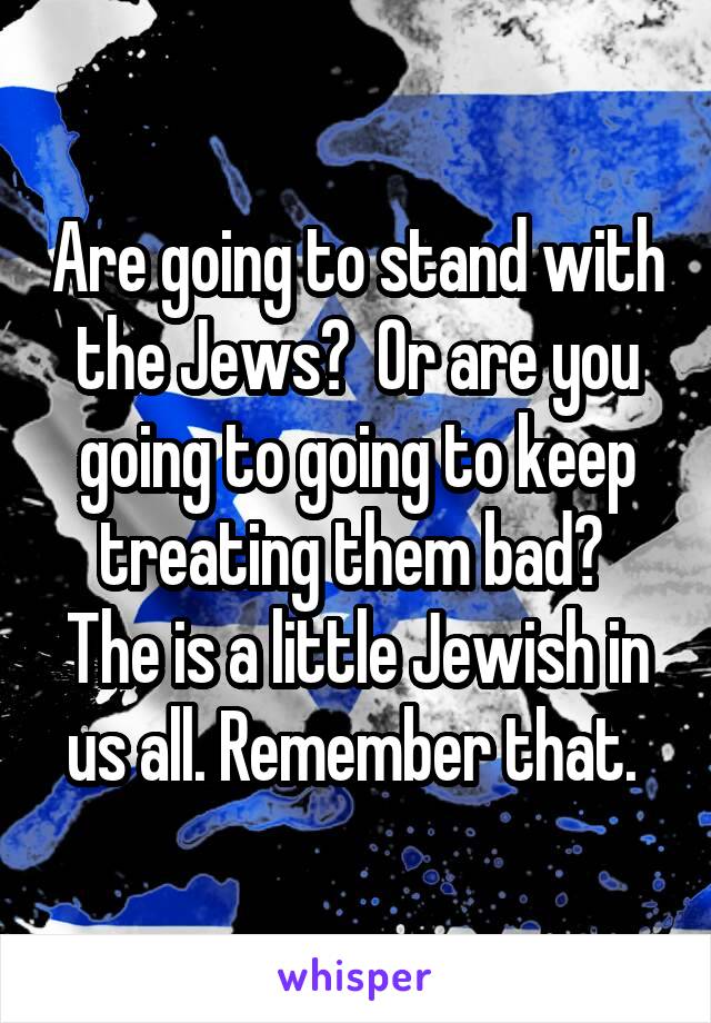 Are going to stand with the Jews?  Or are you going to going to keep treating them bad?  The is a little Jewish in us all. Remember that. 