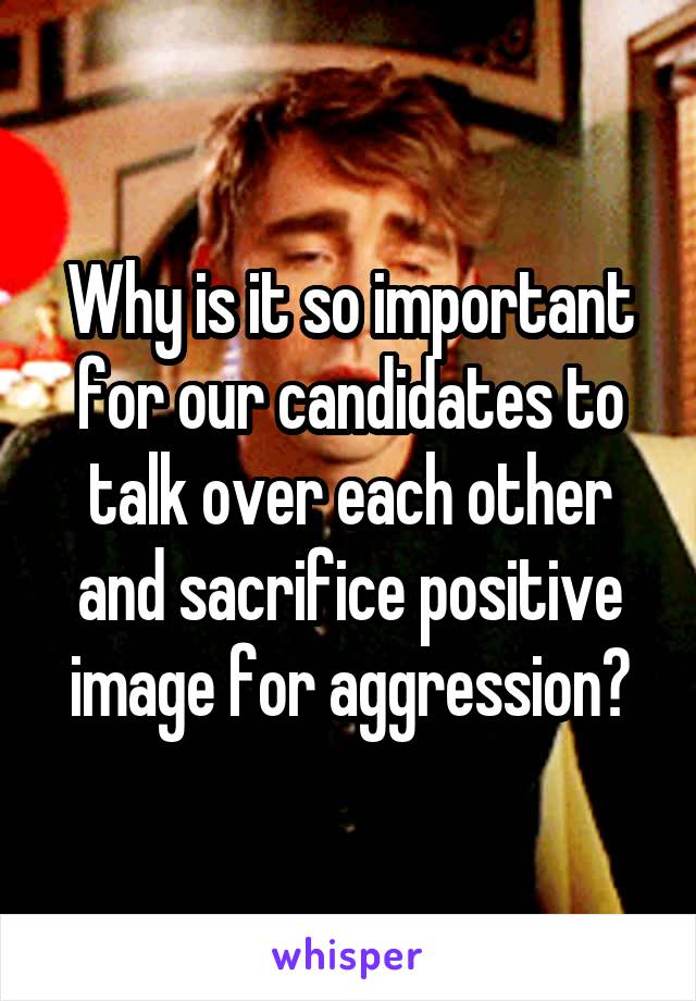 Why is it so important for our candidates to talk over each other and sacrifice positive image for aggression?