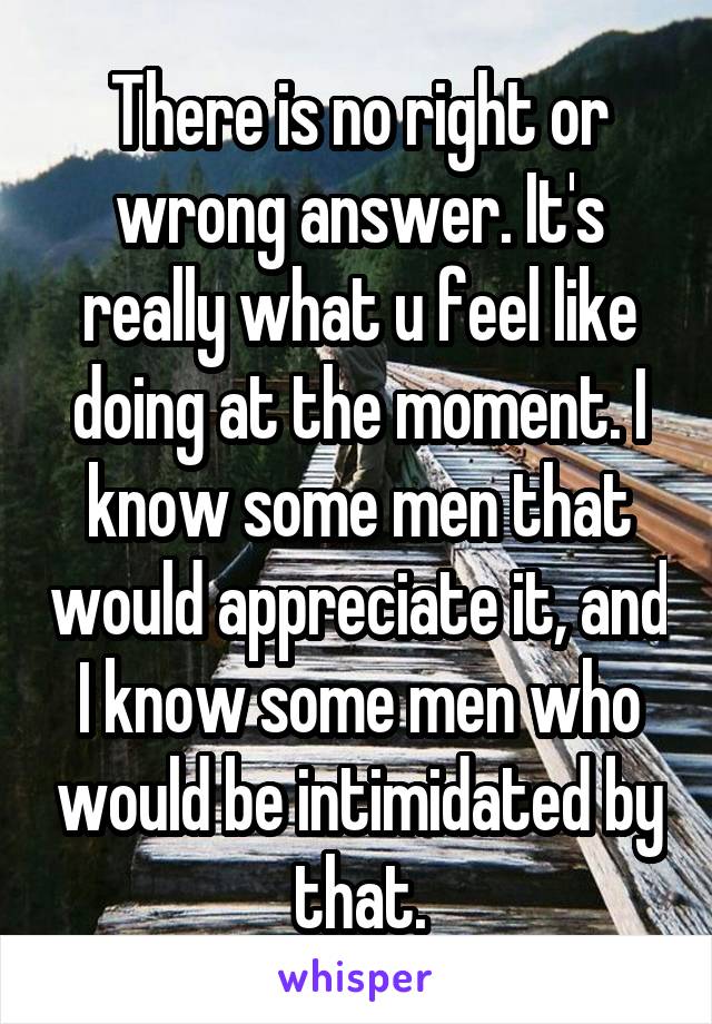 There is no right or wrong answer. It's really what u feel like doing at the moment. I know some men that would appreciate it, and I know some men who would be intimidated by that.