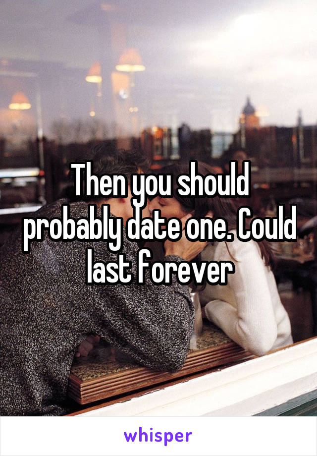 Then you should probably date one. Could last forever