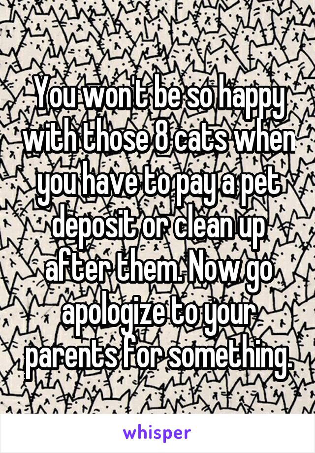 You won't be so happy with those 8 cats when you have to pay a pet deposit or clean up after them. Now go apologize to your parents for something.
