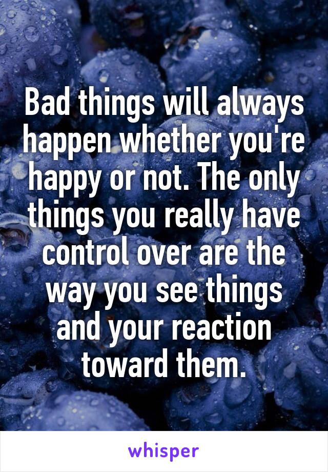 Bad things will always happen whether you're happy or not. The only things you really have control over are the way you see things and your reaction toward them.