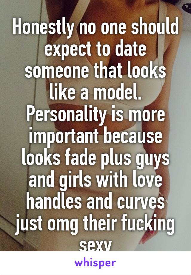 Honestly no one should expect to date someone that looks like a model. Personality is more important because looks fade plus guys and girls with love handles and curves just omg their fucking sexy