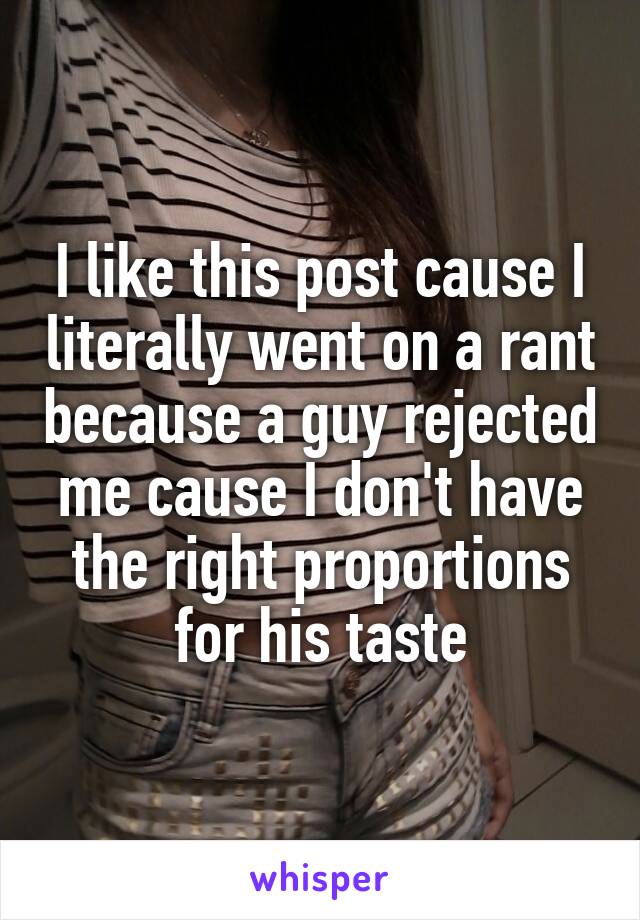 I like this post cause I literally went on a rant because a guy rejected me cause I don't have the right proportions for his taste