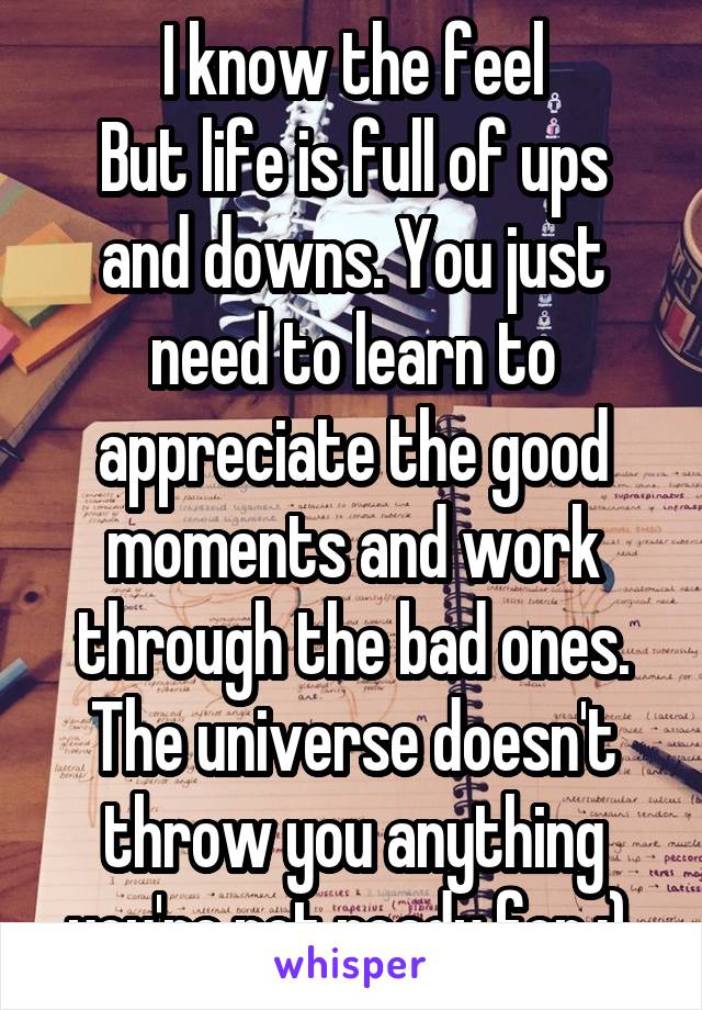 I know the feel
But life is full of ups and downs. You just need to learn to appreciate the good moments and work through the bad ones. The universe doesn't throw you anything you're not ready for :) 