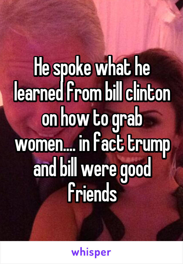 He spoke what he learned from bill clinton on how to grab women.... in fact trump and bill were good friends