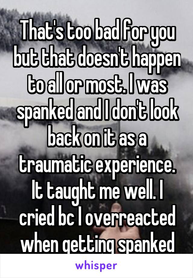 That's too bad for you but that doesn't happen to all or most. I was spanked and I don't look back on it as a traumatic experience. It taught me well. I cried bc I overreacted when getting spanked