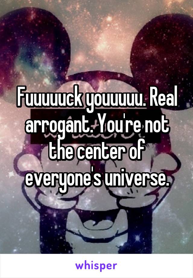 Fuuuuuck youuuuu. Real arrogant. You're not the center of everyone's universe.
