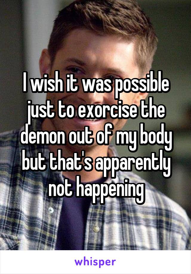 I wish it was possible just to exorcise the demon out of my body but that's apparently not happening