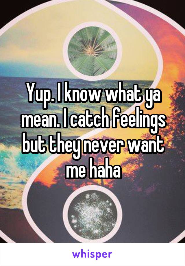 Yup. I know what ya mean. I catch feelings but they never want me haha