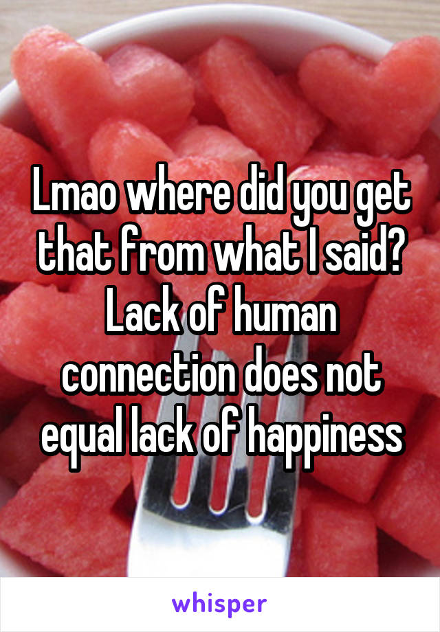 Lmao where did you get that from what I said? Lack of human connection does not equal lack of happiness