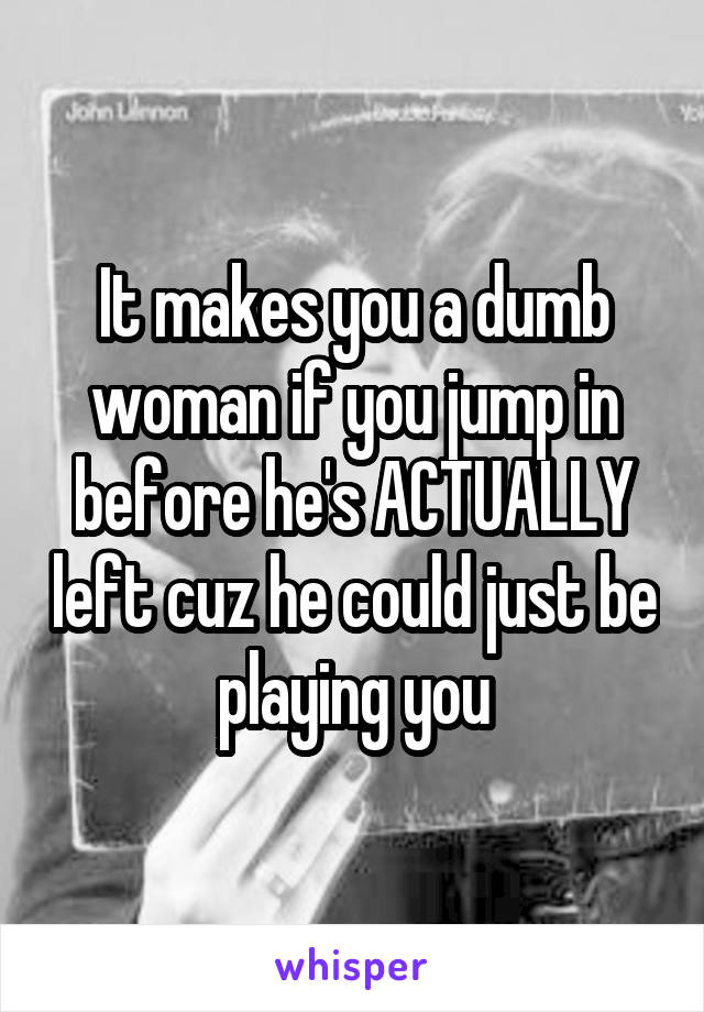 It makes you a dumb woman if you jump in before he's ACTUALLY left cuz he could just be playing you